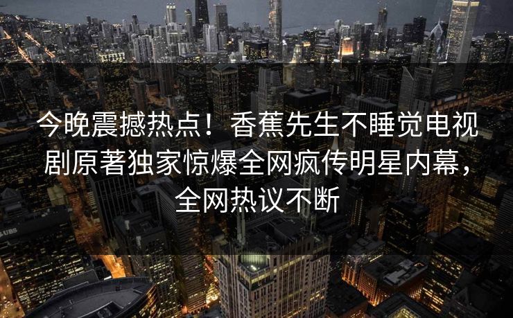 今晚震撼热点！香蕉先生不睡觉电视剧原著独家惊爆全网疯传明星内幕，全网热议不断