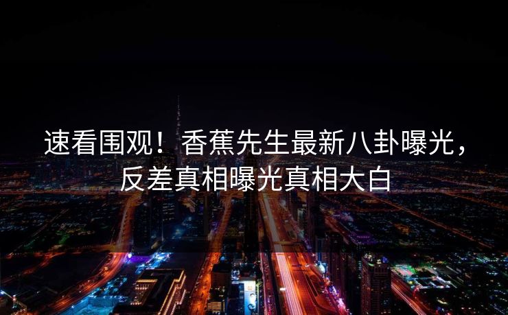 速看围观！香蕉先生最新八卦曝光，反差真相曝光真相大白  第1张