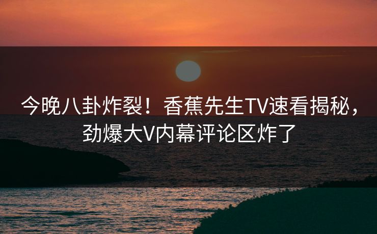 今晚八卦炸裂！香蕉先生TV速看揭秘，劲爆大V内幕评论区炸了