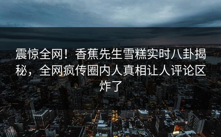 震惊全网！香蕉先生雪糕实时八卦揭秘，全网疯传圈内人真相让人评论区炸了  第1张