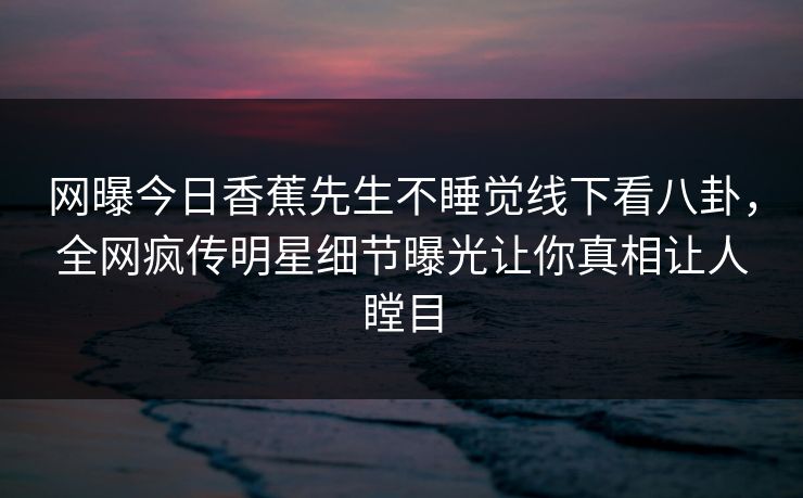 网曝今日香蕉先生不睡觉线下看八卦，全网疯传明星细节曝光让你真相让人瞠目