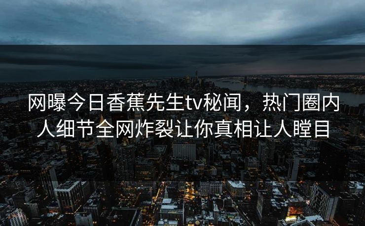 网曝今日香蕉先生tv秘闻，热门圈内人细节全网炸裂让你真相让人瞠目  第1张