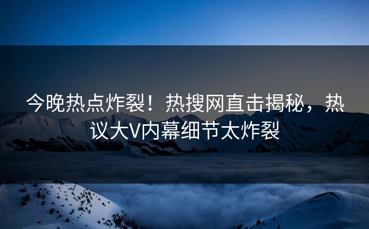 今晚热点炸裂！热搜网直击揭秘，热议大V内幕细节太炸裂