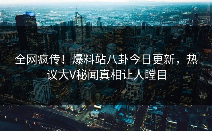 全网疯传！爆料站八卦今日更新，热议大V秘闻真相让人瞠目  第1张