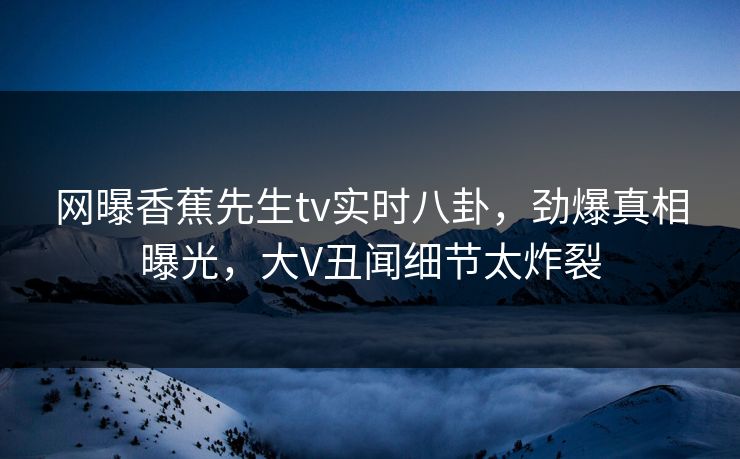 网曝香蕉先生tv实时八卦，劲爆真相曝光，大V丑闻细节太炸裂