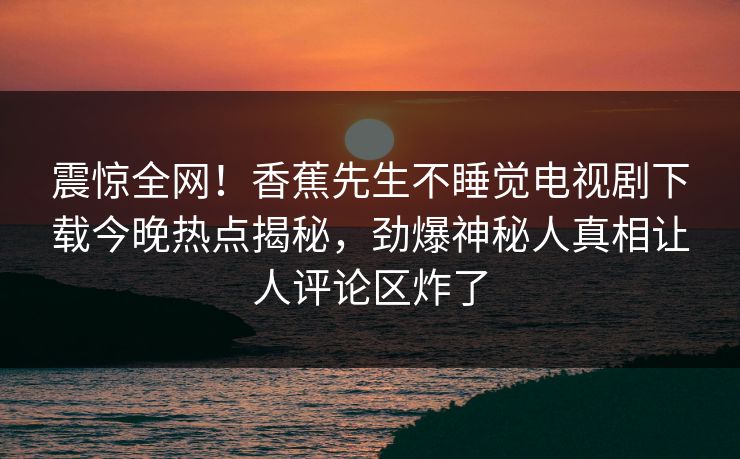 震惊全网！香蕉先生不睡觉电视剧下载今晚热点揭秘，劲爆神秘人真相让人评论区炸了