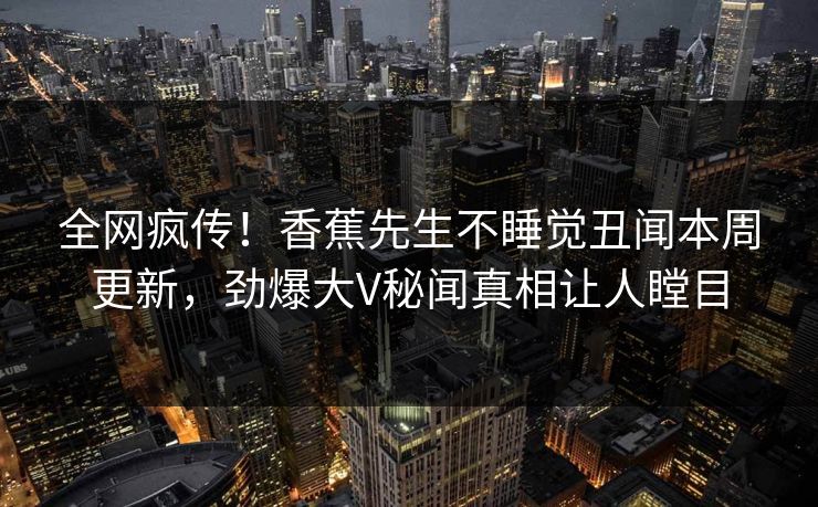 全网疯传！香蕉先生不睡觉丑闻本周更新，劲爆大V秘闻真相让人瞠目