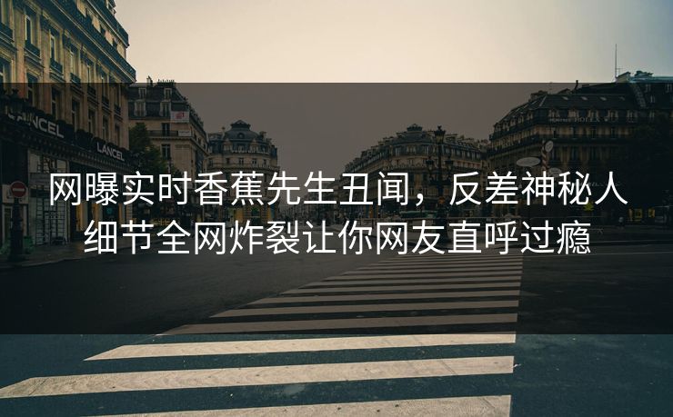 网曝实时香蕉先生丑闻，反差神秘人细节全网炸裂让你网友直呼过瘾