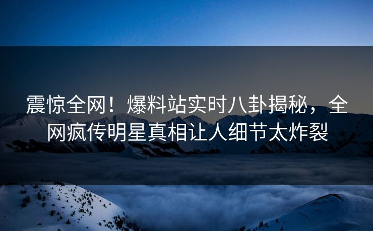 震惊全网！爆料站实时八卦揭秘，全网疯传明星真相让人细节太炸裂