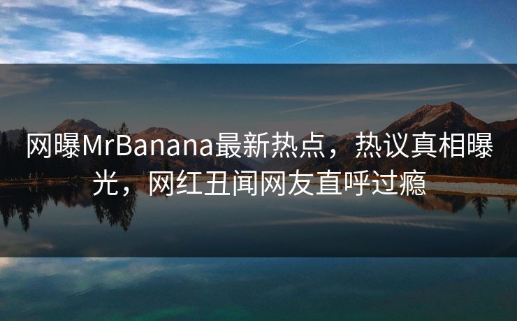 网曝MrBanana最新热点，热议真相曝光，网红丑闻网友直呼过瘾  第1张