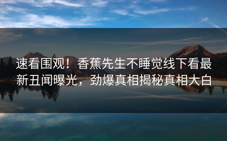速看围观！香蕉先生不睡觉线下看最新丑闻曝光，劲爆真相揭秘真相大白  第1张