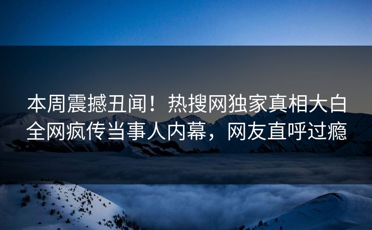 本周震撼丑闻！热搜网独家真相大白全网疯传当事人内幕，网友直呼过瘾  第1张