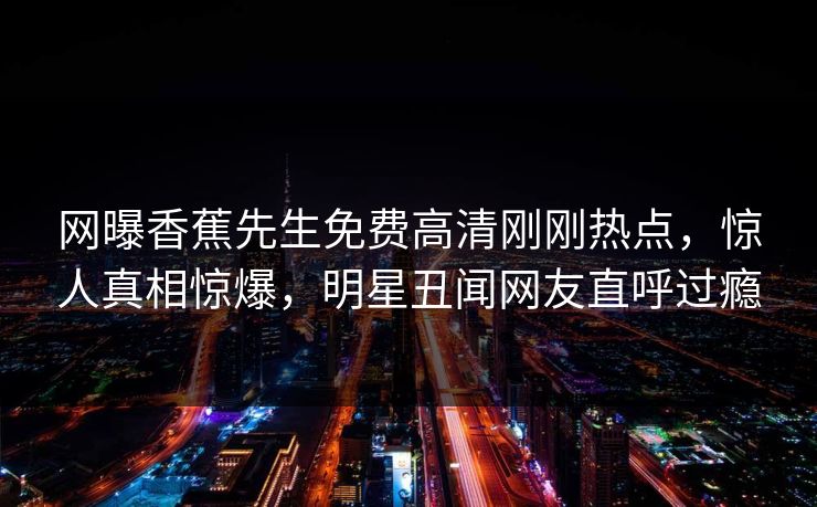 网曝香蕉先生免费高清刚刚热点，惊人真相惊爆，明星丑闻网友直呼过瘾  第1张