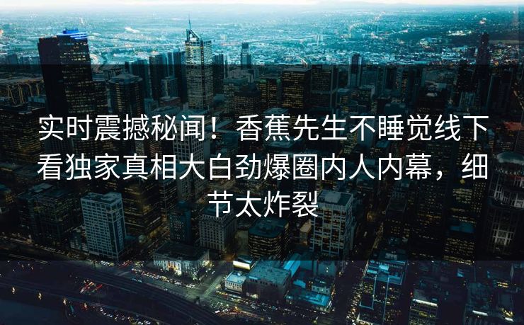 实时震撼秘闻！香蕉先生不睡觉线下看独家真相大白劲爆圈内人内幕，细节太炸裂  第1张