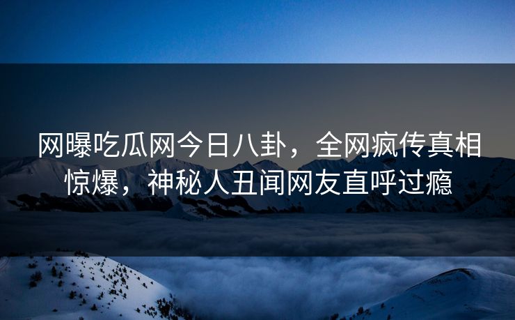 网曝吃瓜网今日八卦，全网疯传真相惊爆，神秘人丑闻网友直呼过瘾