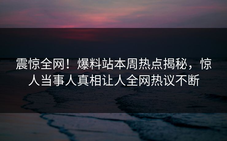 震惊全网！爆料站本周热点揭秘，惊人当事人真相让人全网热议不断
