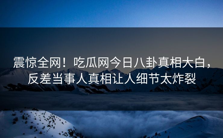 震惊全网！吃瓜网今日八卦真相大白，反差当事人真相让人细节太炸裂  第1张