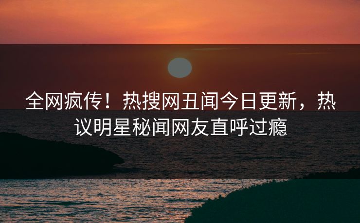 全网疯传！热搜网丑闻今日更新，热议明星秘闻网友直呼过瘾  第1张