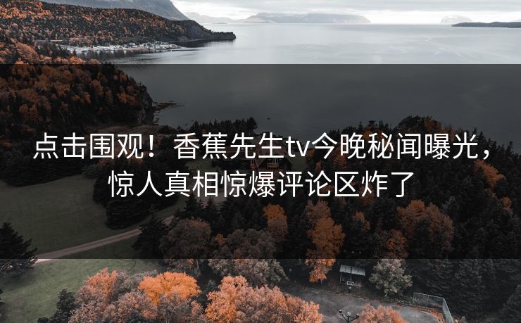 点击围观！香蕉先生tv今晚秘闻曝光，惊人真相惊爆评论区炸了