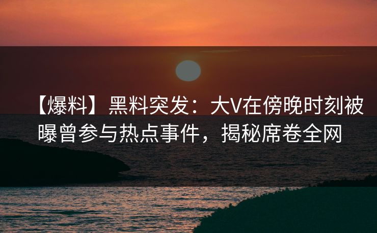 【爆料】黑料突发：大V在傍晚时刻被曝曾参与热点事件，揭秘席卷全网