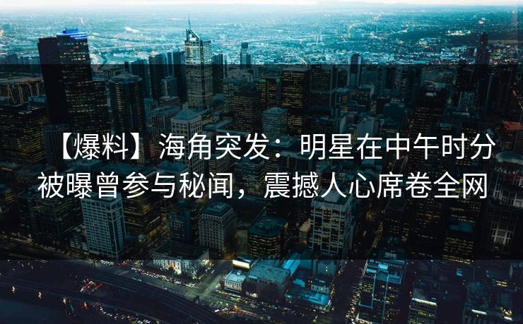 【爆料】海角突发：明星在中午时分被曝曾参与秘闻，震撼人心席卷全网  第1张