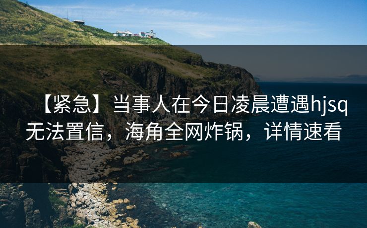 【紧急】当事人在今日凌晨遭遇hjsq无法置信，海角全网炸锅，详情速看  第1张