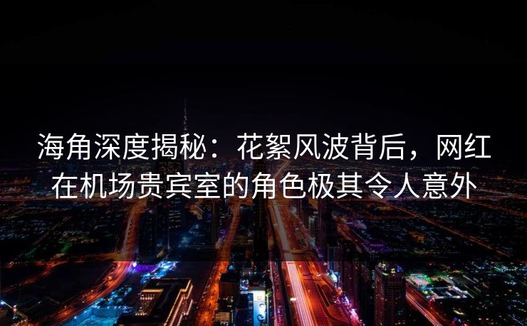 海角深度揭秘：花絮风波背后，网红在机场贵宾室的角色极其令人意外  第1张