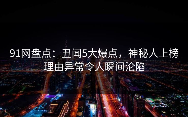 91网盘点：丑闻5大爆点，神秘人上榜理由异常令人瞬间沦陷