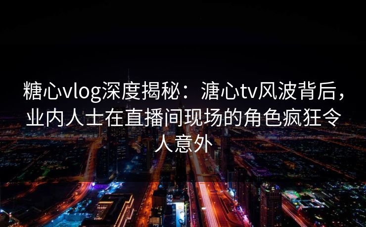 糖心vlog深度揭秘：溏心tv风波背后，业内人士在直播间现场的角色疯狂令人意外