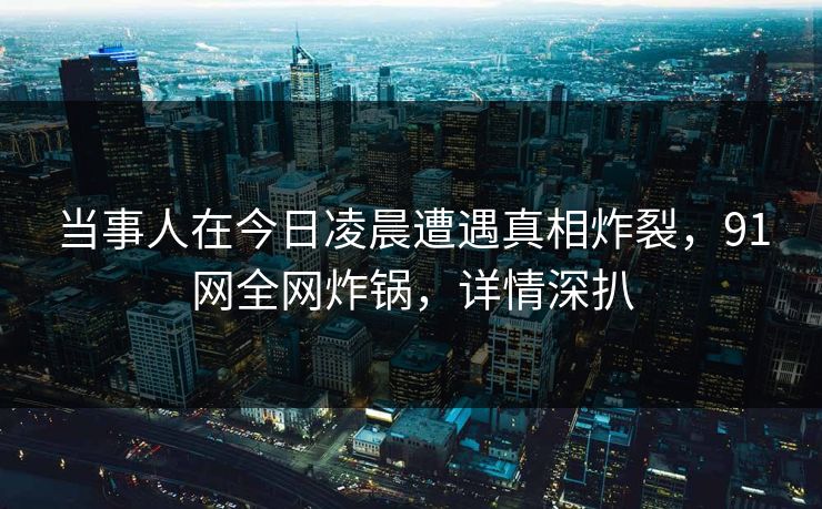 当事人在今日凌晨遭遇真相炸裂，91网全网炸锅，详情深扒  第1张