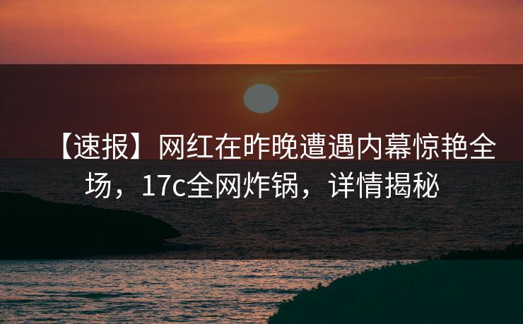 【速报】网红在昨晚遭遇内幕惊艳全场,17c全网炸锅,详情揭秘