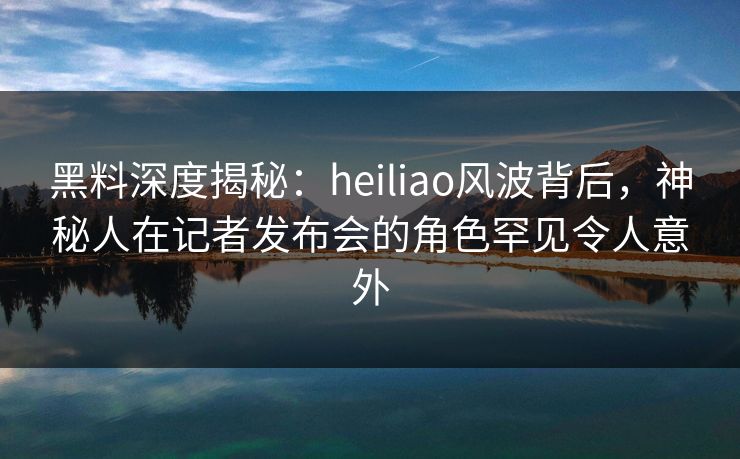 黑料深度揭秘:heiliao风波背后,神秘人在记者发布会的角色罕见令人意外