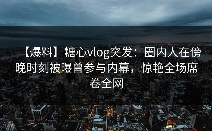 【爆料】糖心vlog突发:圈内人在傍晚时刻被曝曾参与内幕,惊艳全场席卷全网