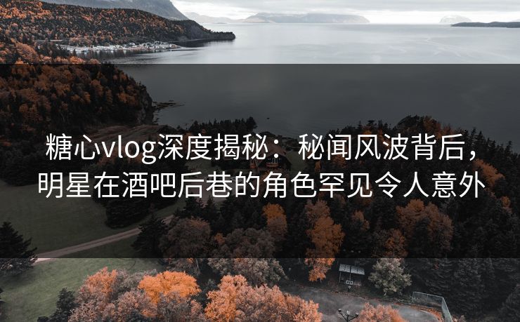 糖心vlog深度揭秘:秘闻风波背后,明星在酒吧后巷的角色罕见令人意外