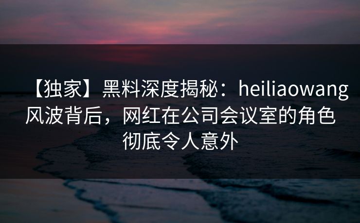 【独家】黑料深度揭秘：heiliaowang风波背后，网红在公司会议室的角色彻底令人意外