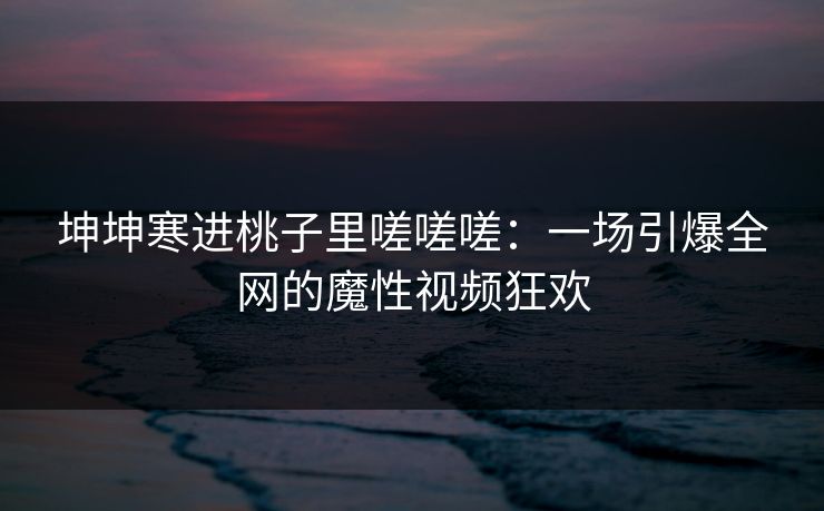 坤坤寒进桃子里嗟嗟嗟：一场引爆全网的魔性视频狂欢