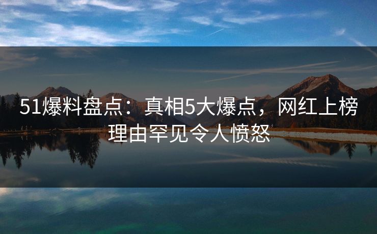51爆料盘点：真相5大爆点，网红上榜理由罕见令人愤怒