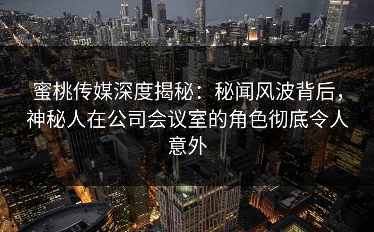 蜜桃传媒深度揭秘:秘闻风波背后,神秘人在公司会议室的角色彻底令人意外