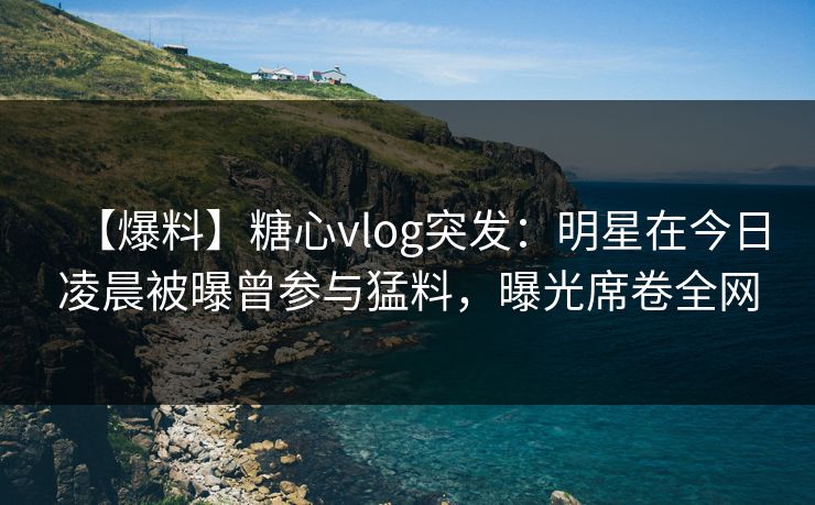 【爆料】糖心vlog突发：明星在今日凌晨被曝曾参与猛料，曝光席卷全网