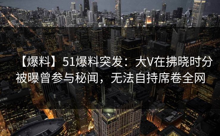 【爆料】51爆料突发：大V在拂晓时分被曝曾参与秘闻，无法自持席卷全网