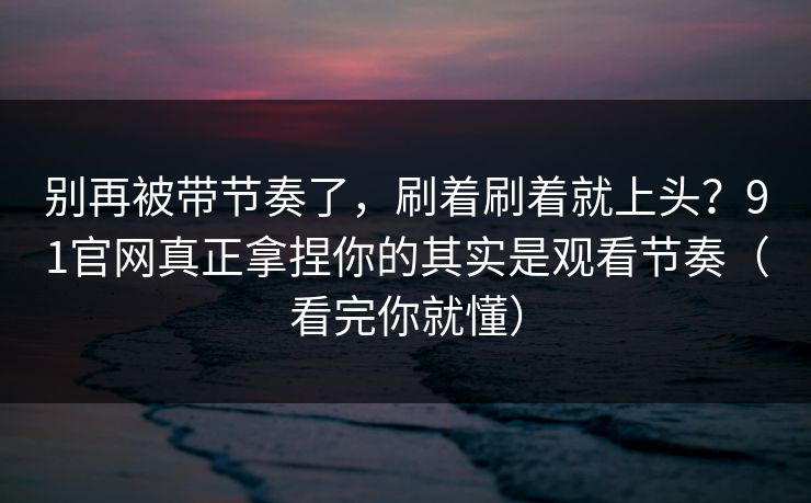 别再被带节奏了，刷着刷着就上头？91官网真正拿捏你的其实是观看节奏（看完你就懂）  第1张