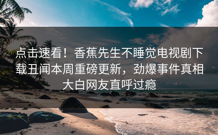 点击速看！香蕉先生不睡觉电视剧下载丑闻本周重磅更新，劲爆事件真相大白网友直呼过瘾