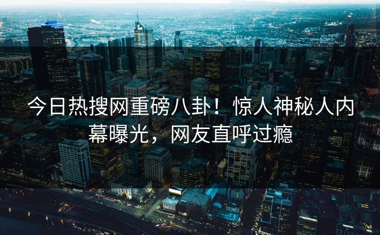 今日热搜网重磅八卦！惊人神秘人内幕曝光，网友直呼过瘾