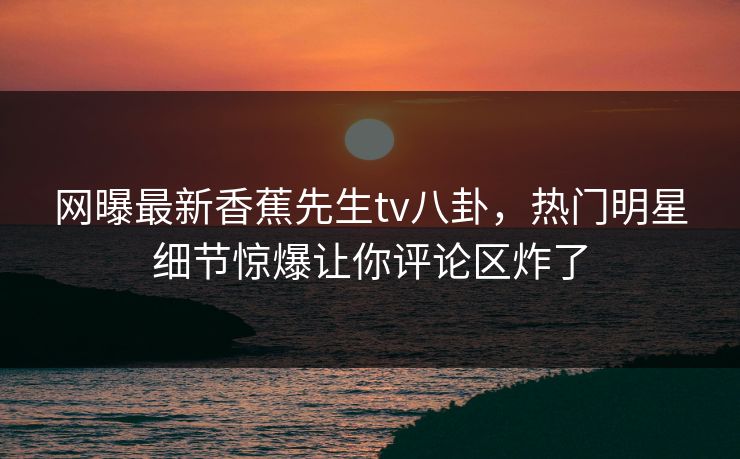 网曝最新香蕉先生tv八卦，热门明星细节惊爆让你评论区炸了  第1张