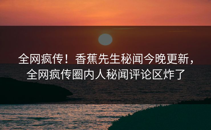 全网疯传！香蕉先生秘闻今晚更新，全网疯传圈内人秘闻评论区炸了  第1张