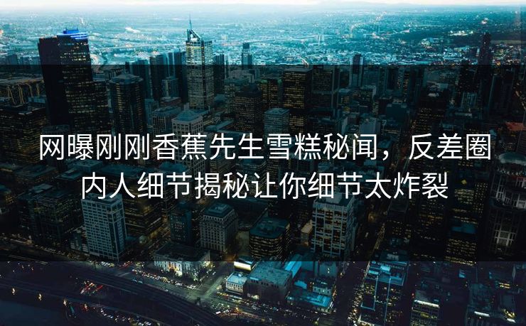 网曝刚刚香蕉先生雪糕秘闻，反差圈内人细节揭秘让你细节太炸裂