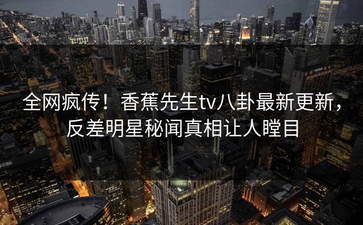 全网疯传！香蕉先生tv八卦最新更新，反差明星秘闻真相让人瞠目