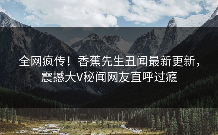 全网疯传！香蕉先生丑闻最新更新，震撼大V秘闻网友直呼过瘾  第1张