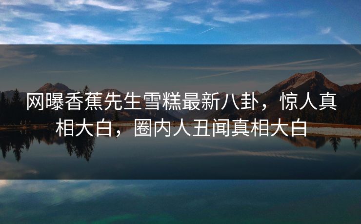 网曝香蕉先生雪糕最新八卦，惊人真相大白，圈内人丑闻真相大白  第1张