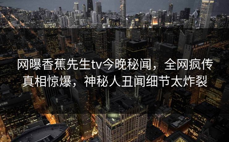 网曝香蕉先生tv今晚秘闻，全网疯传真相惊爆，神秘人丑闻细节太炸裂  第1张